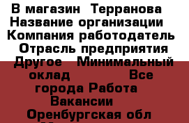 В магазин "Терранова › Название организации ­ Компания-работодатель › Отрасль предприятия ­ Другое › Минимальный оклад ­ 15 000 - Все города Работа » Вакансии   . Оренбургская обл.,Медногорск г.